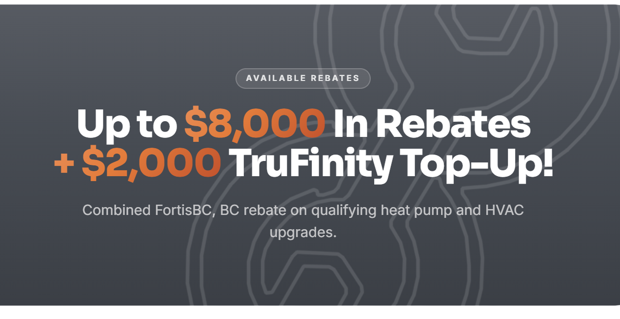 Up to $10,000 in rebates plus a $2,000 TruFinity top-up. Combined FortisBC and BC rebates on qualifying heat pump and HVAC upgrades.